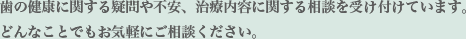 歯の健康に関する疑問や不安、治療内容に関する相談を受け付けています。どんなことでもお気軽にご相談ください。
